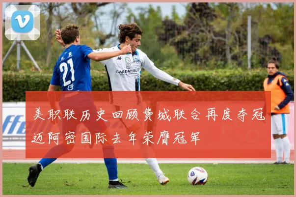 美职联历史回顾费城联合再度夺冠迈阿密国际去年荣膺冠军