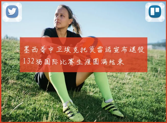 墨西哥中卫埃克托莫雷诺宣布退役132场国际比赛生涯圆满结束