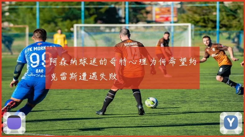 阿森纳球迷的奇特心理为何希望约克雷斯遭遇失败