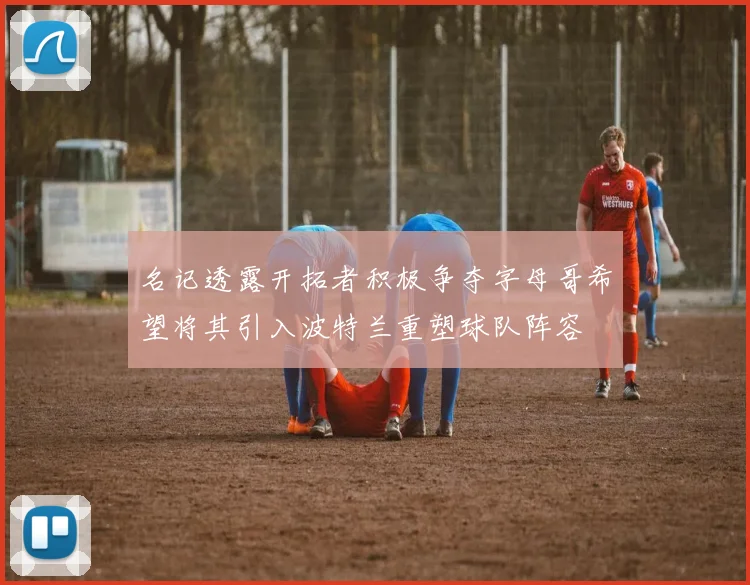 名记透露开拓者积极争夺字母哥希望将其引入波特兰重塑球队阵容
