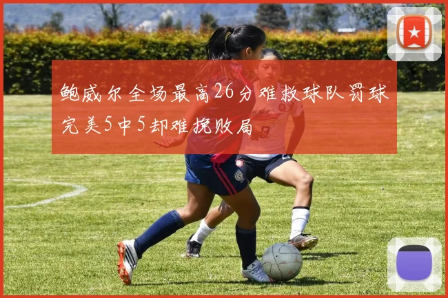 鲍威尔全场最高26分难救球队罚球完美5中5却难挽败局