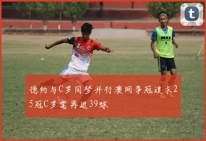 德约与C罗同梦并行澳网争冠追求25冠C罗需再进39球