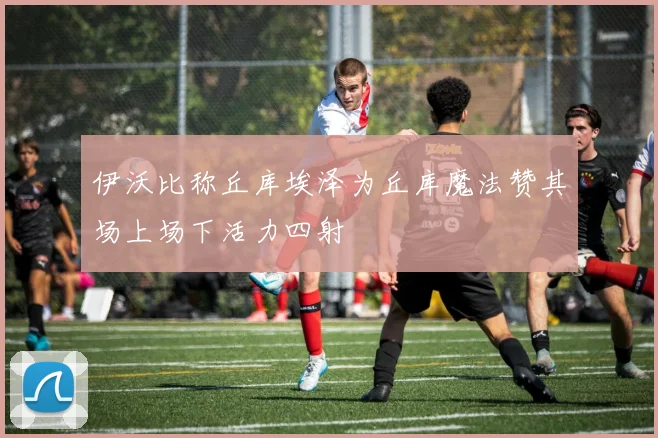 伊沃比称丘库埃泽为丘库魔法赞其场上场下活力四射