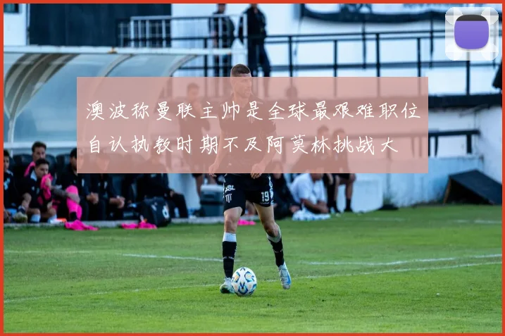 澳波称曼联主帅是全球最艰难职位自认执教时期不及阿莫林挑战大