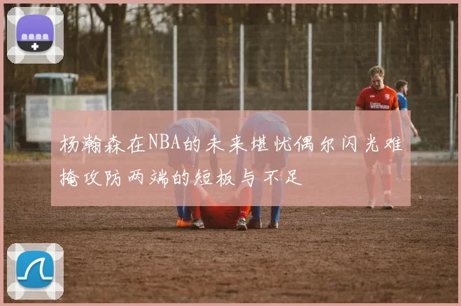 杨瀚森在NBA的未来堪忧偶尔闪光难掩攻防两端的短板与不足