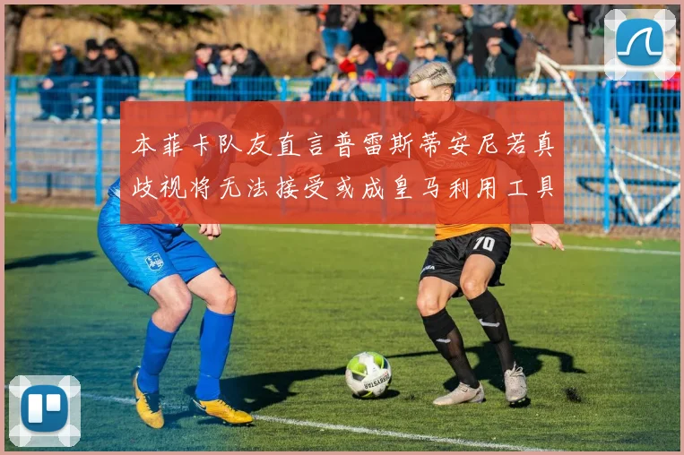 本菲卡队友直言普雷斯蒂安尼若真歧视将无法接受或成皇马利用工具