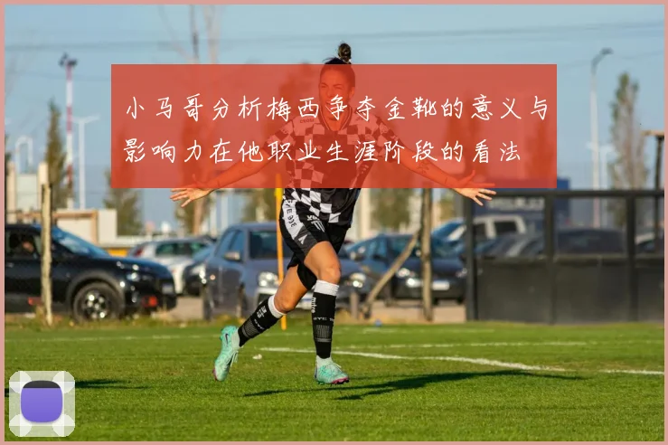 小马哥分析梅西争夺金靴的意义与影响力在他职业生涯阶段的看法