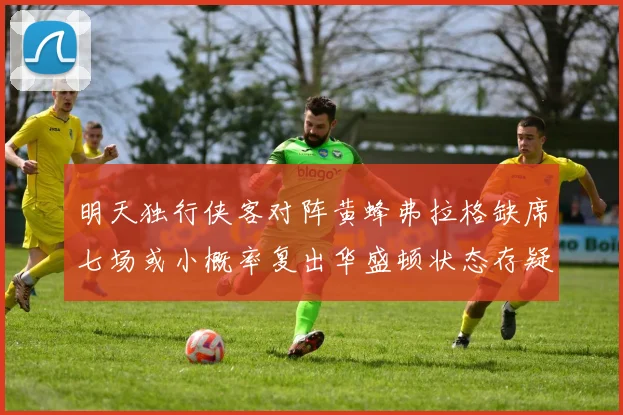 明天独行侠客对阵黄蜂弗拉格缺席七场或小概率复出华盛顿状态存疑