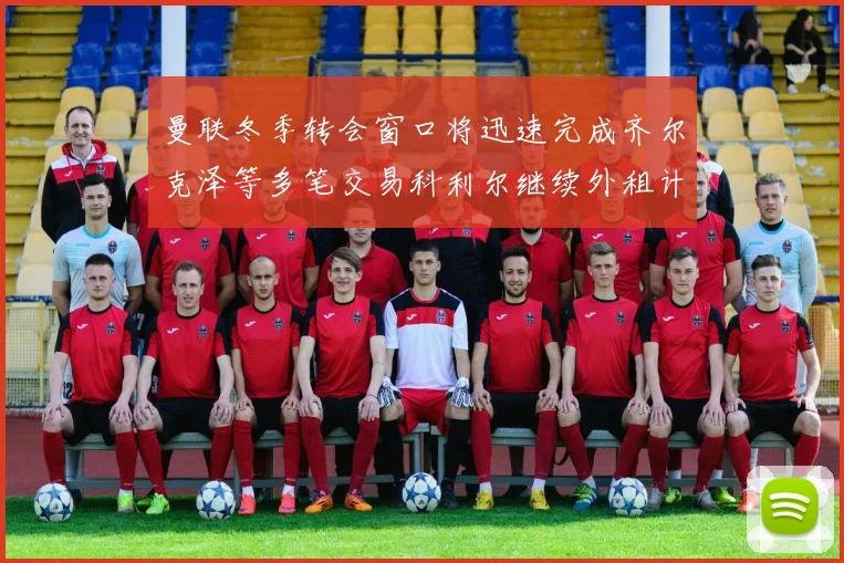 曼联冬季转会窗口将迅速完成齐尔克泽等多笔交易科利尔继续外租计划