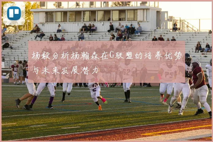 杨毅分析杨瀚森在G联盟的培养优势与未来发展潜力