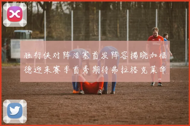 独行侠对阵活塞首发阵容揭晓加福德迎来赛季首秀期待弗拉格克莱华盛顿克里斯蒂表现