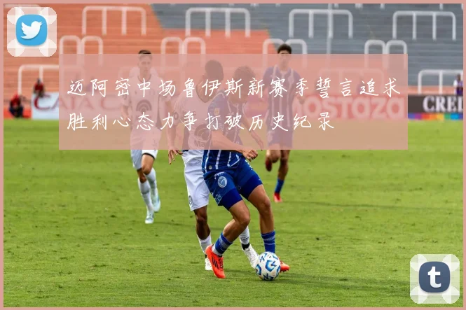 迈阿密中场鲁伊斯新赛季誓言追求胜利心态力争打破历史纪录