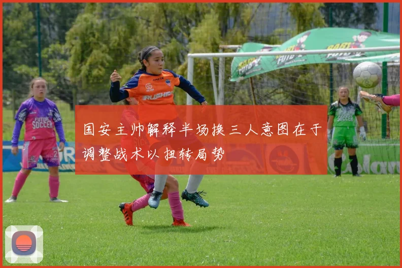 国安主帅解释半场换三人意图在于调整战术以扭转局势