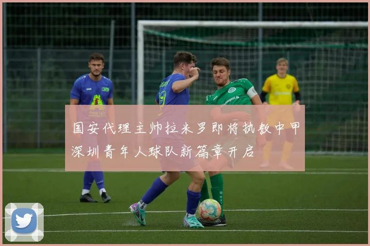 国安代理主帅拉米罗即将执教中甲深圳青年人球队新篇章开启