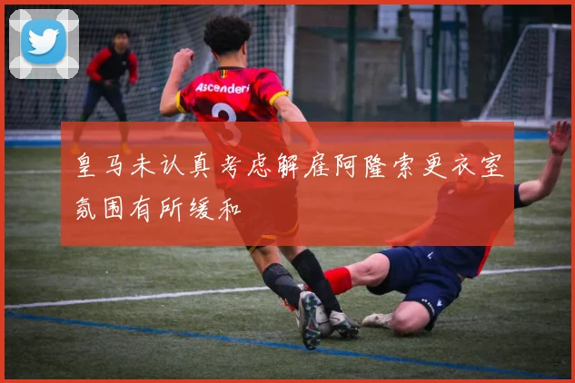皇马未认真考虑解雇阿隆索更衣室氛围有所缓和