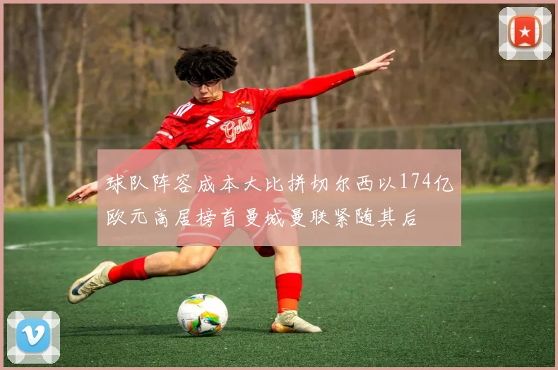 球队阵容成本大比拼切尔西以174亿欧元高居榜首曼城曼联紧随其后
