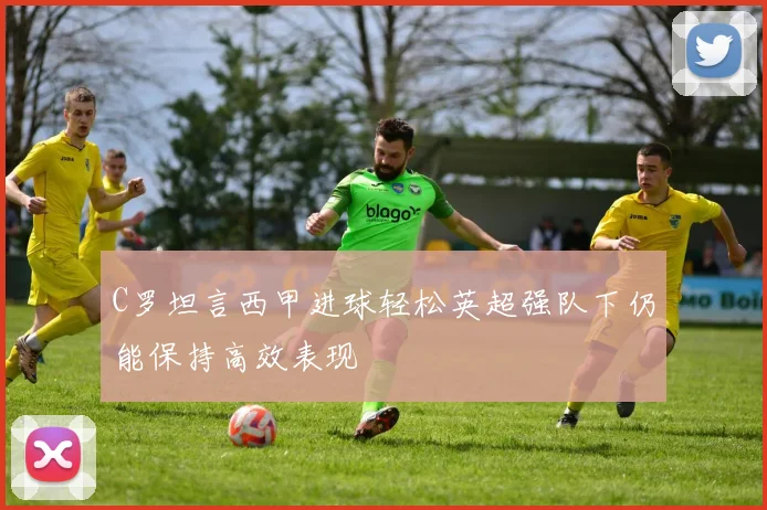 C罗坦言西甲进球轻松英超强队下仍能保持高效表现