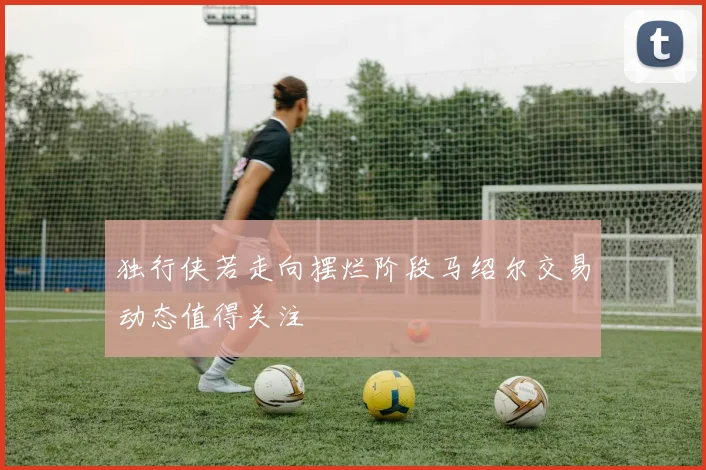 独行侠若走向摆烂阶段马绍尔交易动态值得关注