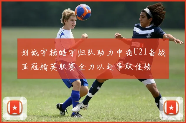 刘诚宇杨皓宇归队助力申花U21备战亚冠精英联赛全力以赴争取佳绩