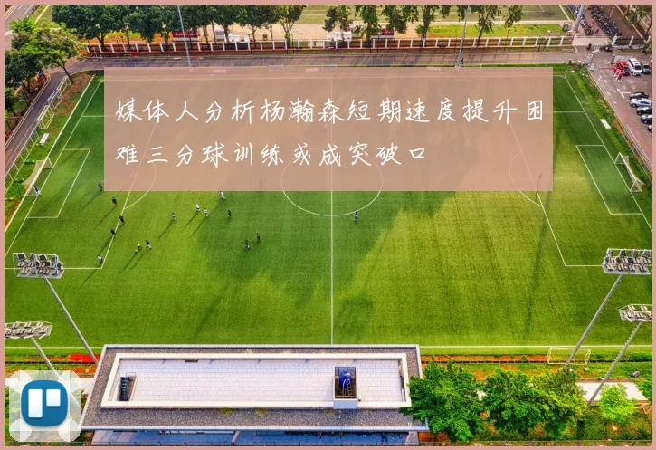 媒体人分析杨瀚森短期速度提升困难三分球训练或成突破口