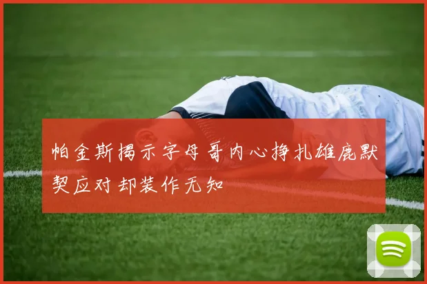 帕金斯揭示字母哥内心挣扎雄鹿默契应对却装作无知