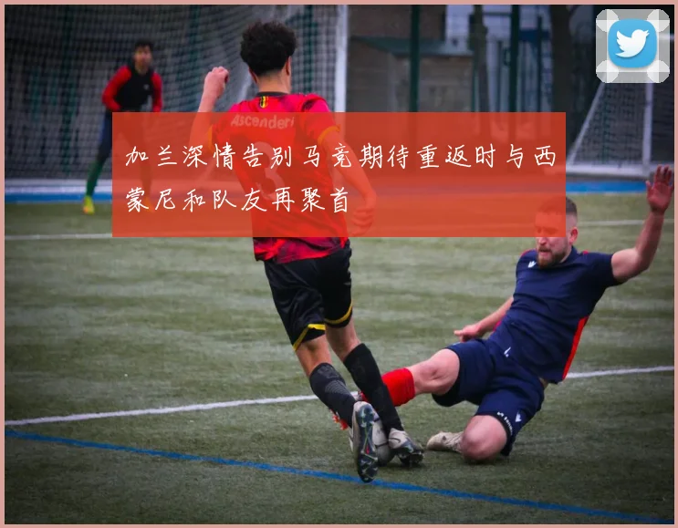 加兰深情告别马竞期待重返时与西蒙尼和队友再聚首