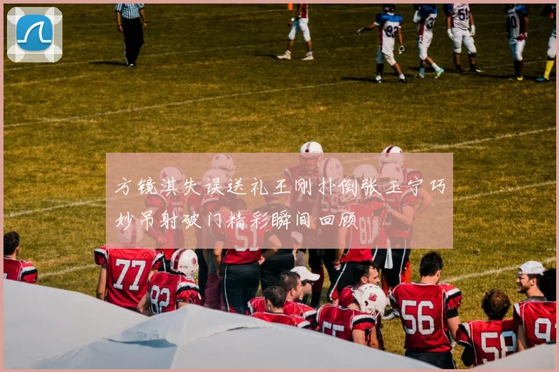 方镜淇失误送礼王刚扑倒张玉宁巧妙吊射破门精彩瞬间回顾