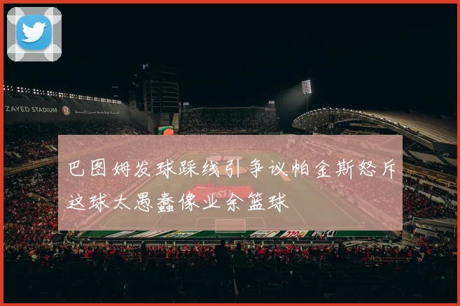 巴图姆发球踩线引争议帕金斯怒斥这球太愚蠢像业余篮球