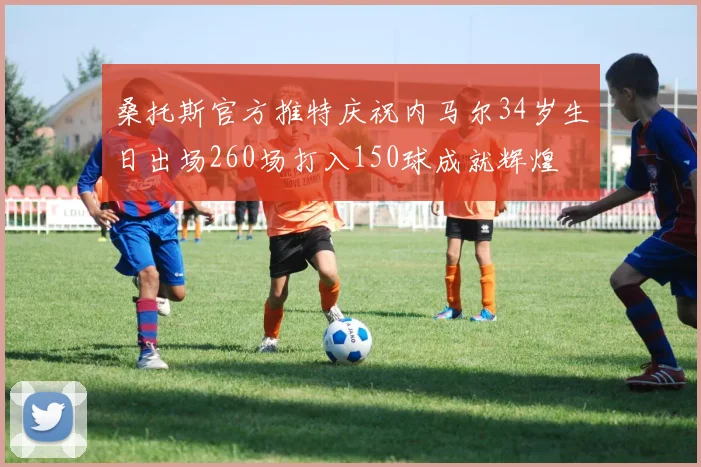 桑托斯官方推特庆祝内马尔34岁生日出场260场打入150球成就辉煌